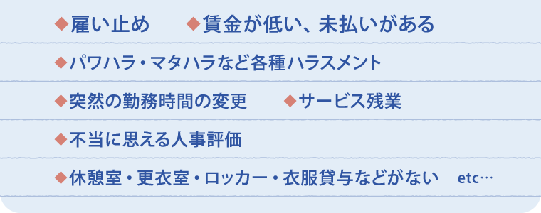 雇い止め　賃金が低い、未払いがある　パワハラ・マタハラなど各種ハラスメント　突然の勤務時間の変更　サービス残業　不当に思える人事評価　休憩室・更衣室・ロッカー・衣服貸与などがない　etc