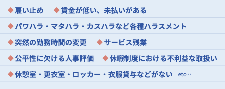 雇い止め　賃金が低い、未払いがある　パワハラ・マタハラなど各種ハラスメント　突然の勤務時間の変更　サービス残業　不当に思える人事評価　休憩室・更衣室・ロッカー・衣服貸与などがない　etc